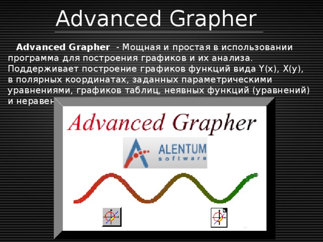 Advanced Grapher  Advanced Grapher  - Мощная и простая в использовании программа для построения графиков и их анализа. Поддерживает построение графиков функций вида Y(x), X(y), в полярных координатах, заданных параметрическими уравнениями, графиков таблиц, неявных функций (уравнений) и неравенств. До 100 графиков в одном окне.