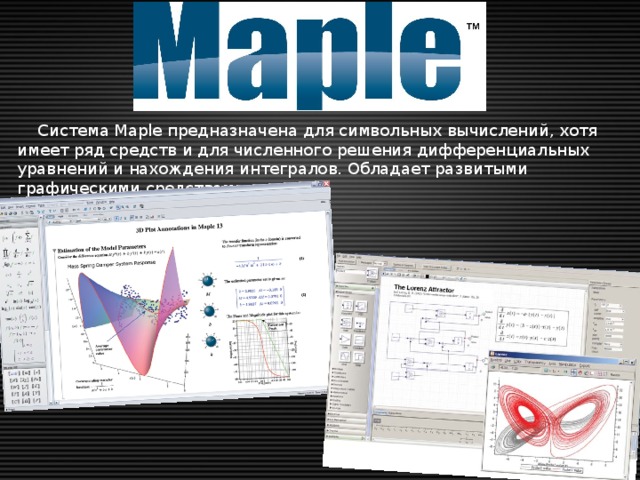   Система Maple предназначена для символьных вычислений, хотя имеет ряд средств и для численного решения дифференциальных уравнений и нахождения интегралов. Обладает развитыми графическими средствами