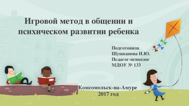 Игровой метод в общении и психическом развитии ребенка Подготовила Шушканова И.Ю. Педагог-психолог МДОУ № 133 Комсомольск-на-Амуре 2017 год