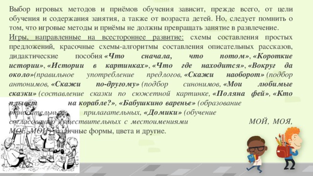 Выбор игровых методов и приёмов обучения зависит, прежде всего, от цели обучения и содержания занятия, а также от возраста детей. Но, следует помнить о том, что игровые методы и приёмы не должны превращать занятие в развлечение. Игры, направленные на всестороннее развитие: схемы составления простых предложений, красочные схемы-алгоритмы составления описательных рассказов, дидактические пособия  «Что сначала, что потом» ,  «Короткие истории» ,  «Истории в картинках» ,  «Что где находится» ,  «Вокруг да около» (правильное употребление предлогов,  «Скажи наоборот»  (подбор антонимов,  «Скажи по-другому»  (подбор синонимов,  «Мои любимые сказки»  (составление сказки по сюжетной картинке,  «Поляна фей» ,  «Кто плывет    на корабле?» ,  «Бабушкино варенье»  (образование      относительных прилагательных,  «Домики»  (обучение      согласованию существительных с местоимениями      МОЙ, МОЯ, МОЁ, МОИ)  различные формы, цвета и другие.