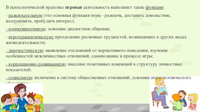 В психологической практике  игровая  деятельность выполняет такие  функции : - развлекательную (это основная функция игры - развлечь, доставить довольствие, воодушевить, пробудить интерес); - коммуникативную : освоение диалектики общения; -  игротерапевтическую : преодоление различных трудностей, возникающих в других видах жизнедеятельности; - диагностическую : выявление отклонений от нормативного поведения, изучение особенностей межличностных отношений, самопознание в процессе игры; - коррекционно-развивающую : внесение позитивных изменений в структуру личностных показателей; - социальную : включение в систему общественных отношений, усвоение норм человеческого общежития.