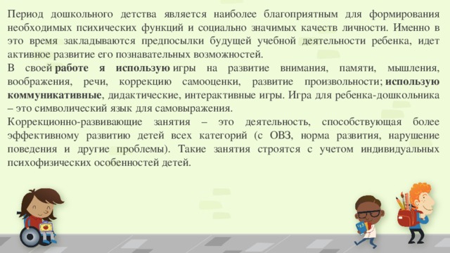 Период дошкольного детства является наиболее благоприятным для формирования необходимых психических функций и социально значимых качеств личности. Именно в это время закладываются предпосылки будущей учебной деятельности ребенка, идет активное развитие его познавательных возможностей. В своей  работе я использую  игры на развитие внимания, памяти, мышления, воображения, речи, коррекцию самооценки, развитие произвольности;  использую коммуникативные , дидактические, интерактивные игры. Игра для ребенка-дошкольника – это символический язык для самовыражения. Коррекционно-развивающие занятия – это деятельность, способствующая более эффективному развитию детей всех категорий (с ОВЗ, норма развития, нарушение поведения и другие проблемы). Такие занятия строятся с учетом индивидуальных психофизических особенностей детей.