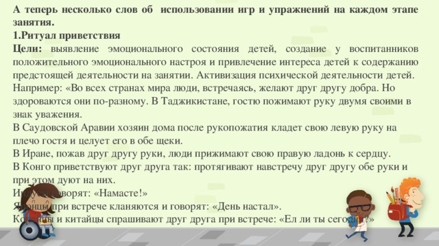 А теперь несколько слов об использовании игр и упражнений на каждом этапе занятия. 1.Ритуал приветствия Цели: выявление эмоционального состояния детей, создание у воспитанников положительного эмоционального настроя и привлечение интереса детей к содержанию предстоящей деятельности на занятии. Активизация психической деятельности детей. Например: «Во всех странах мира люди, встречаясь, желают друг другу добра. Но здороваются они по-разному. В Таджикистане, гостю пожимают руку двумя своими в знак уважения. В Саудовской Аравии хозяин дома после рукопожатия кладет свою левую руку на плечо гостя и целует его в обе щеки. В Иране, пожав друг другу руки, люди прижимают свою правую ладонь к сердцу. В Конго приветствуют друг друга так: протягивают навстречу друг другу обе руки и при этом дуют на них. Индусы говорят: «Намасте!» Японцы при встрече кланяются и говорят: «День настал». Корейцы и китайцы спрашивают друг друга при встрече: «Ел ли ты сегодня?»