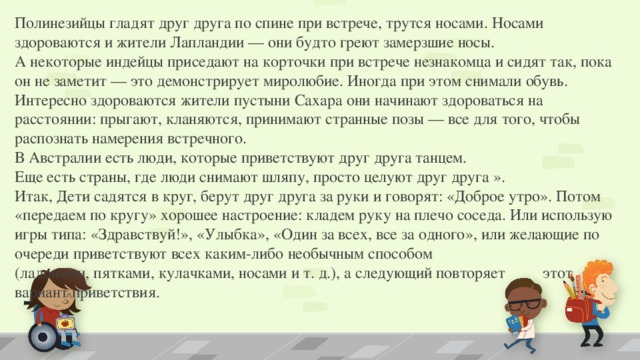 Полинезийцы гладят друг друга по спине при встрече, трутся носами. Носами здороваются и жители Лапландии — они будто греют замерзшие носы. А некоторые индейцы приседают на корточки при встрече незнакомца и сидят так, пока он не заметит — это демонстрирует миролюбие. Иногда при этом снимали обувь. Интересно здороваются жители пустыни Сахара они начинают здороваться на расстоянии: прыгают, кланяются, принимают странные позы — все для того, чтобы распознать намерения встречного. В Австралии есть люди, которые приветствуют друг друга танцем. Еще есть страны, где люди снимают шляпу, просто целуют друг друга ». Итак, Дети садятся в круг, берут друг друга за руки и говорят: «Доброе утро». Потом «передаем по кругу» хорошее настроение: кладем руку на плечо соседа. Или использую игры типа: «Здравствуй!», «Улыбка», «Один за всех, все за одного», или желающие по очереди приветствуют всех каким-либо необычным способом       (ладонями, пятками, кулачками, носами и т. д.), а следующий повторяет   этот вариант приветствия. 