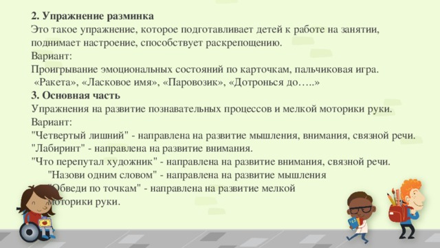 2. Упражнение разминка  Это такое упражнение, которое подготавливает детей к работе на занятии, поднимает настроение, способствует раскрепощению. Вариант:   Проигрывание эмоциональных состояний по карточкам, пальчиковая игра.    «Ракета», «Ласковое имя», «Паровозик», «Дотронься до…..» 3. Основная часть   Упражнения на развитие познавательных процессов и мелкой моторики руки.   Вариант:  