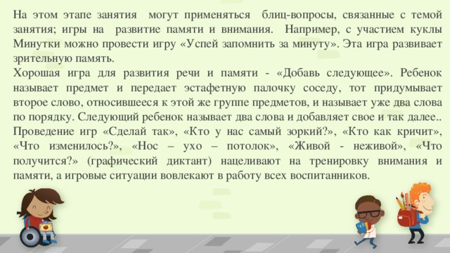 На этом этапе занятия могут применяться блиц-вопросы, связанные с темой занятия; игры на развитие памяти и внимания. Например, с участием куклы Минутки можно провести игру «Успей запомнить за минуту». Эта игра развивает зрительную память. Хорошая игра для развития речи и памяти - «Добавь следующее». Ребенок называет предмет и передает эстафетную палочку соседу, тот придумывает второе слово, относившееся к этой же группе предметов, и называет уже два слова по порядку. Следующий ребенок называет два слова и добавляет свое и так далее.. Проведение игр «Сделай так», «Кто у нас самый зоркий?», «Кто как кричит», «Что изменилось?», «Нос – ухо – потолок», «Живой - неживой», «Что получится?» (графический диктант) нацеливают на тренировку внимания и памяти, а игровые ситуации вовлекают в работу всех воспитанников.