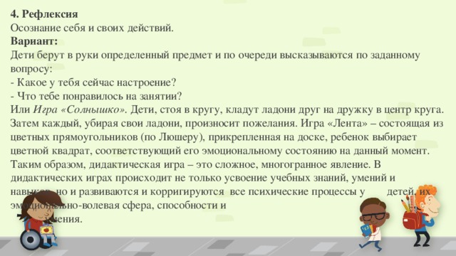 4. Рефлексия   Осознание себя и своих действий.   Вариант:  Дети берут в руки определенный предмет и по очереди высказываются по заданному вопросу:  - Какое у тебя сейчас настроение?   - Что тебе понравилось на занятии? Или Игра «Солнышко».  Дети, стоя в кругу, кладут ладони друг на дружку в центр круга. Затем каждый, убирая свои ладони, произносит пожелания. Игра «Лента» – состоящая из цветных прямоугольников (по Люшеру), прикрепленная на доске, ребенок выбирает цветной квадрат, соответствующий его эмоциональному состоянию на данный момент. Таким образом, дидактическая игра – это сложное, многогранное явление. В дидактических играх происходит не только усвоение учебных знаний, умений и    навыков, но и развиваются и корригируются все психические процессы у   детей, их эмоционально-волевая сфера, способности и   умения.