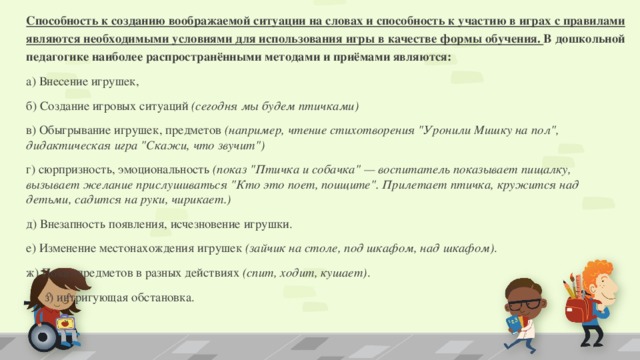 Способность к созданию воображаемой ситуации на словах и способность к участию в играх с правилами являются необходимыми условиями для использования игры в качестве формы обучения. В дошкольной педагогике наиболее распространёнными методами и приёмами являются: а) Внесение игрушек, б) Создание игровых ситуаций  (сегодня мы будем птичками) в) Обыгрывание игрушек, предметов  (например, чтение стихотворения 