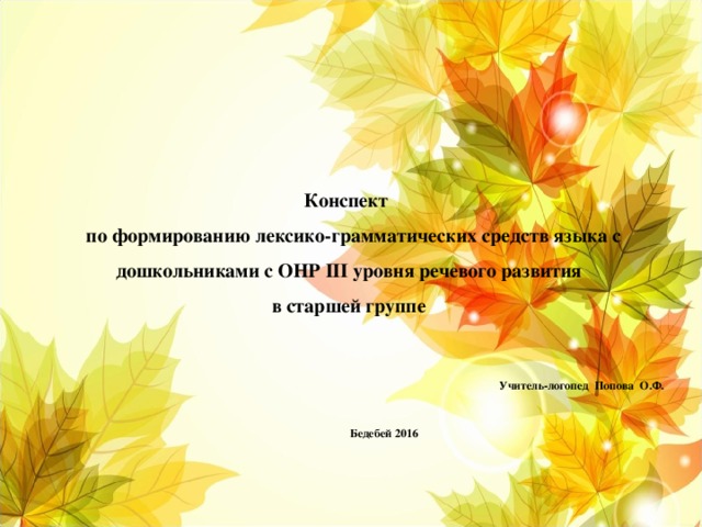 Конспект  по формированию лексико-грамматических средств языка с дошкольниками с ОНР III уровня речевого развития  в старшей группе Учитель-логопед Попова О.Ф.  Бедебей 2016