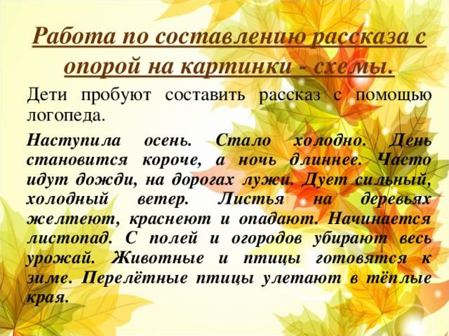 Работа по составлению рассказа с опорой на картинки - схемы. Дети пробуют составить рассказ с помощью логопеда. Наступила осень. Стало холодно. День становится короче, а ночь длиннее. Часто идут дожди, на дорогах лужи. Дует сильный, холодный ветер. Листья на деревьях желтеют, краснеют и опадают. Начинается листопад. С полей и огородов убирают весь урожай. Животные и птицы готовятся к зиме. Перелётные птицы улетают в тёплые края.