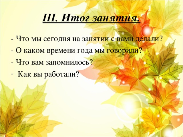 III . Итог занятия. - Что мы сегодня на занятии с вами делали? - О каком времени года мы говорили? - Что вам запомнилось?