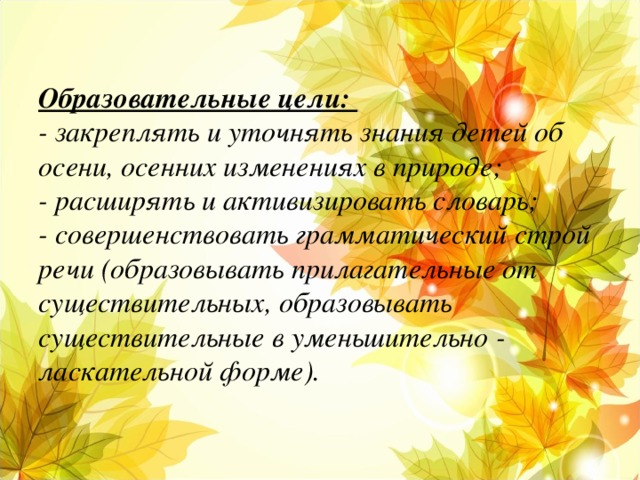 Образовательные цели:  - закреплять и уточнять знания детей об осени, осенних изменениях в природе;  - расширять и активизировать словарь;  - совершенствовать грамматический строй речи (образовывать прилагательные от существительных, образовывать существительные в уменьшительно - ласкательной форме).