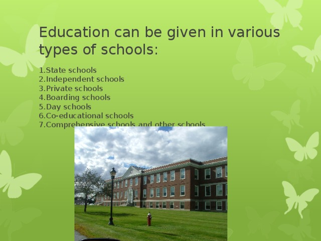 Education can be given in various types of schools: 1.State schools  2.Independent schools  3.Private schools  4.Boarding schools  5.Day schools  6.Co-educational schools  7.Comprehensive schools and other schools.
