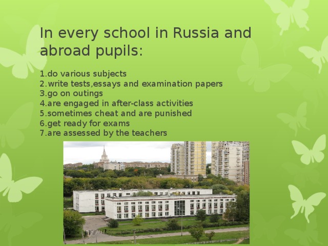 In every school in Russia and abroad pupils: 1.do various subjects  2.write tests,essays and examination papers  3.go on outings  4.are engaged in after-class activities  5.sometimes cheat and are punished  6.get ready for exams  7.are assessed by the teachers
