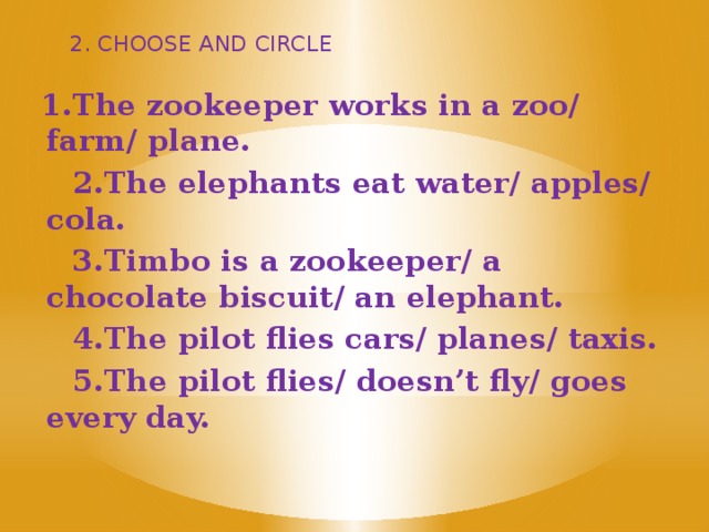 2. CHOOSE AND CIRCLE 1.The zookeeper works in a zoo/ farm/ plane.  2.The elephants eat water/ apples/ cola.  3.Timbo is a zookeeper/ a chocolate biscuit/ an elephant.  4.The pilot flies cars/ planes/ taxis.  5.The pilot flies/ doesn’t fly/ goes every day.  