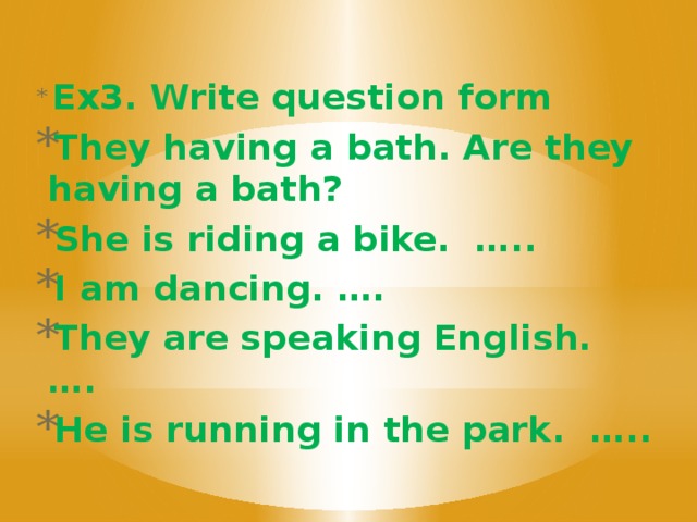 Ex3. Write question form They having a bath. Are they having a bath? She is riding a bike. ….. I am dancing. …. They are speaking English. …. He is running in the park. …..