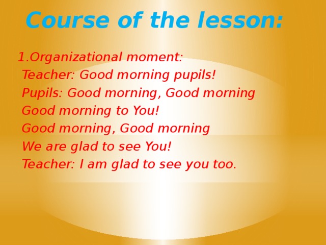 Course of the lesson: 1.Organizational moment:  Teacher: Good morning pupils!  Pupils: Good morning, Good morning  Good morning to You!  Good morning, Good morning  We are glad to see You!  Teacher: I am glad to see you too.