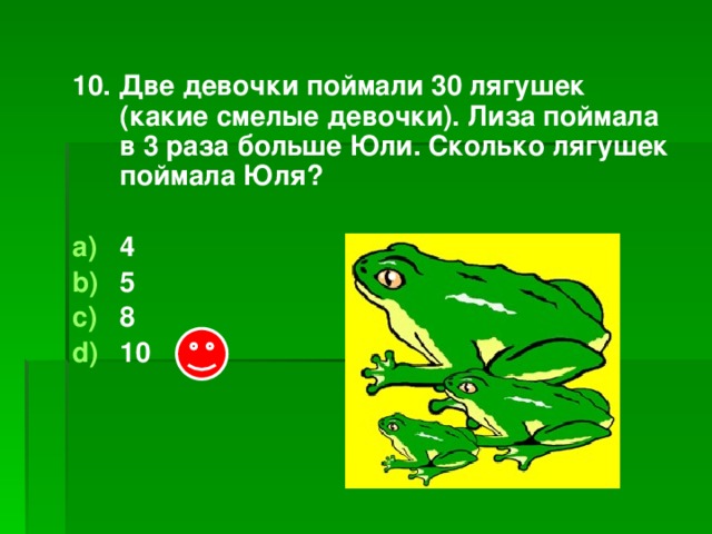 10. Две девочки поймали 30 лягушек (какие смелые девочки). Лиза поймала в 3 раза больше Юли. Сколько лягушек поймала Юля?  4 5 8 10