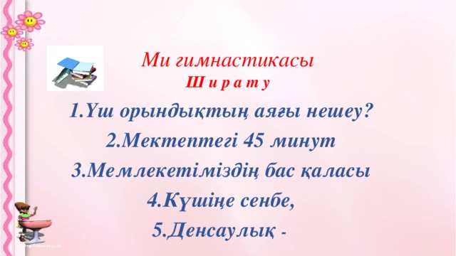 Ми гимнастикасы  Ш и р а т у    1.Үш орындықтың аяғы нешеу? 2.Мектептегі 45 минут 3.Мемлекетіміздің бас қаласы 4.Күшіңе сенбе, 5.Денсаулық -