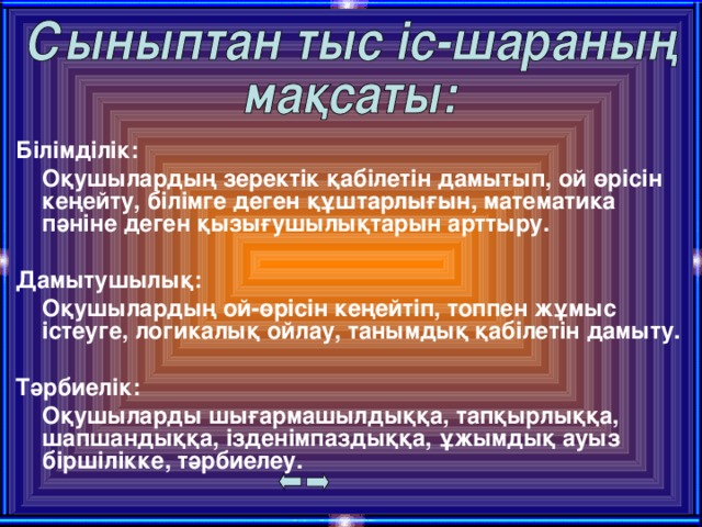 Білімділік:  Оқушылардың зеректік қабілетін дамытып, ой өрісін кеңейту, білімге деген құштарлығын, математика пәніне деген қызығушылықтарын арттыру.  Дамытушылық:  Оқушылардың ой-өрісін кеңейтіп, топпен жұмыс істеуге, логикалық ойлау, танымдық қабілетін дамыту.  Тәрбиелік:  Оқушыларды шығармашылдыққа, тапқырлыққа, шапшандыққа, ізденімпаздыққа, ұжымдық ауыз біршілікке, тәрбиелеу.