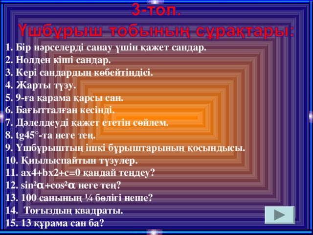 1. Бір нәрселерді санау үшін қажет сандар. 2. Нолден кіші сандар. 3. Кері сандардың көбейтіндісі. 4. Жарты түзу. 5. 9-ға қарама қарсы сан. 6. Бағытталған кесінді. 7. Дәлелдеуді қажет ететін сөйлем. 8. tg45°-та неге тең. 9. Үшбұрыштың ішкі бұрыштарының қосындысы. 10. Қиылыспайтын түзулер. 11. ax4+bx2+c=0 қандай теңдеу? 12. sin²α+cos²α неге тең? 13. 100 санының ¼ бөлігі неше? 14. Тоғыздың квадраты. 15. 13 құрама сан ба?