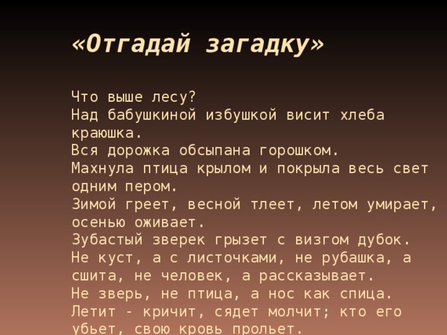 «Отгадай загадку»    Что выше лесу?  Над бабушкиной избушкой висит хлеба краюшка.  Вся дорожка обсыпана горошком.  Махнула птица крылом и покрыла весь свет одним пером.  Зимой греет, весной тлеет, летом умирает, осенью оживает.  Зубастый зверек грызет с визгом дубок.  Не куст, а с листочками, не рубашка, а сшита, не человек, а рассказывает.  Не зверь, не птица, а нос как спица. Летит - кричит, сядет молчит; кто его  убьет, свою кровь прольет.