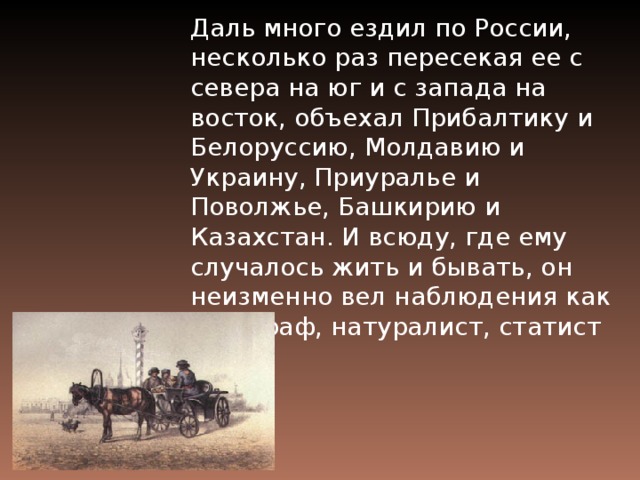 Даль много ездил по России, несколько раз пересекая ее с севера на юг и с запада на восток, объехал Прибалтику и Белоруссию, Молдавию и Украину, Приуралье и Поволжье, Башкирию и Казахстан. И всюду, где ему случалось жить и бывать, он неизменно вел наблюдения как этнограф, натуралист, статист