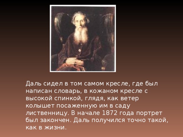 Даль сидел в том самом кресле, где был написан словарь, в кожаном кресле с высокой спинкой, гля­дя, как ветер колышет посаженную им в саду лиственницу. В начале 1872 года портрет был закончен. Даль получился точно такой, как в жизни.