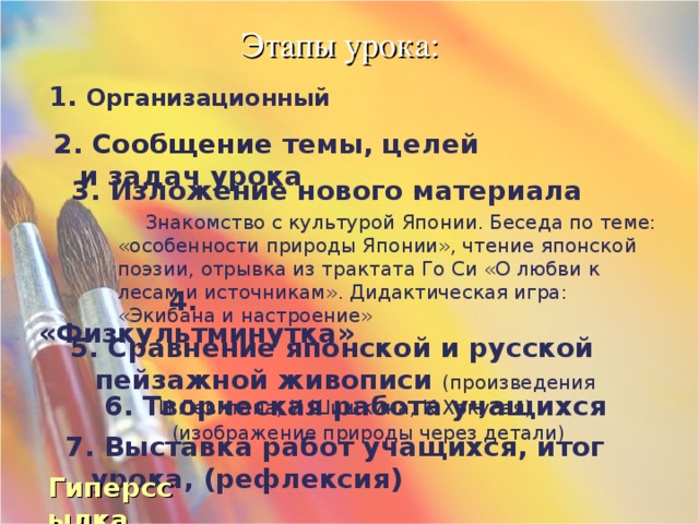 Этапы урока: 1. Организационный 2. Сообщение темы, целей и задач урока 3. Изложение нового материала  Знакомство с культурой Японии. Беседа по теме: «особенности природы Японии», чтение японской поэзии, отрывка из трактата Го Си «О любви к лесам и источникам». Дидактическая игра: «Экибана и настроение» 4. «Физкультминутка» 5. Сравнение японской и русской пейзажной живописи (произведения И.Левитана, И.Шишкина, К.Хокусая) 6. Творческая работа учащихся (изображение природы через детали) 7. Выставка работ учащихся, итог урока, (рефлексия) Гиперссылка