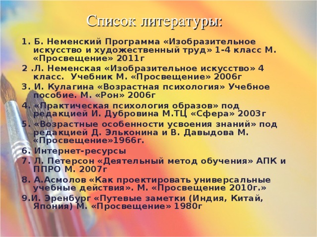 Список литературы: 1. Б. Неменский Программа «Изобразительное искусство и художественный труд» 1-4 класс М. «Просвещение» 2011г 2 .Л. Неменская «Изобразительное искусство» 4 класс. Учебник М. «Просвещение» 2006г 3. И. Кулагина «Возрастная психология» Учебное пособие. М. «Рон» 2006г 4. «Практическая психология образов» под редакцией И. Дубровина М.ТЦ «Сфера» 2003г 5. «Возрастные особенности усвоения знаний» под редакцией Д. Эльконина и В. Давыдова М. «Просвещение»1966г. 6. Интернет-ресурсы 7. Л. Петерсон «Деятельный метод обучения» АПК и ППРО М. 2007г 8. А.Асмолов «Как проектировать универсальные учебные действия». М. «Просвещение 2010г.» 9.И. Эренбург «Путевые заметки (Индия, Китай, Япония) М. «Просвещение» 1980г