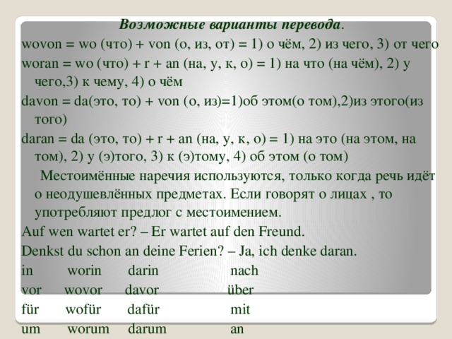 Возможные варианты перевода . wovon = wo (что) + von (о, из, от) = 1) о чём, 2) из чего, 3) от чего woran = wo (что) + r + an (на, у, к, о) = 1) на что (на чём), 2) у чего,3) к чему, 4) о чём davon = da(это, то) + von (о, из)=1)об этом(о том),2)из этого(из того) daran = da (это, то) + r + an (на, у, к, о) = 1) на это (на этом, на том), 2) у (э)того, 3) к (э)тому, 4) об этом (о том)  Местоимённые наречия используются, только когда речь идёт о неодушевлённых предметах. Если говорят о лицах , то употребляют предлог с местоимением. Auf wen wartet er? – Er wartet auf den Freund. Denkst du schon an deine Ferien? – Ja, ich denke daran. in worin darin nach vor wovor davor über für wofür dafür mit um worum darum an