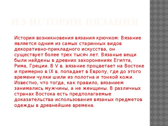 Из истории вязания История возникновения вязания крючком: Вязание является одним из самых старинных видов декоративно-прикладного искусства, он существует более трех тысяч лет. Вязаные вещи были найдены в древних захоронениях Египта, Рима, Греции. В V в. вязание процветает на Востоке и примерно в IX в. попадает в Европу, где до этого времени чулки шили из полотна и тонкой кожи. Известно, что тогда, как правило, вязанием занимались мужчины, а не женщины. В различных странах Востока есть предполагаемые доказательства использования вязаных предметов одежды в древнейшие времена.