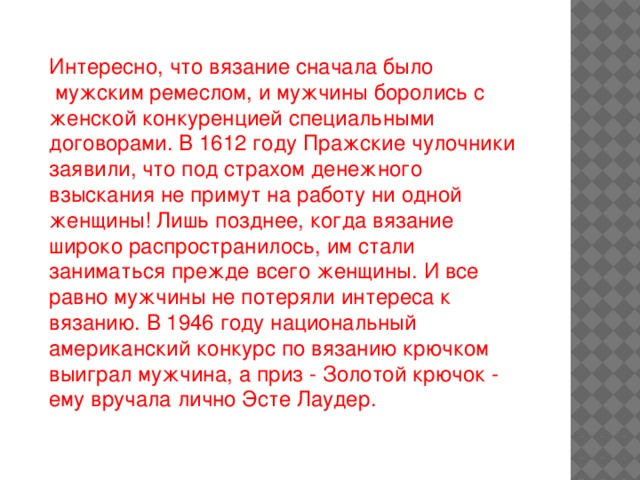 Интересно, что вязание сначала было  мужским ремеслом, и мужчины боролись с женской конкуренцией специальными договорами. В 1612 году Пражские чулочники заявили, что под страхом денежного взыскания не примут на работу ни одной женщины! Лишь позднее, когда вязание широко распространилось, им стали заниматься прежде всего женщины. И все равно мужчины не потеряли интереса к вязанию. В 1946 году национальный американский конкурс по вязанию крючком выиграл мужчина, а приз - Золотой крючок - ему вручала лично Эсте Лаудер.