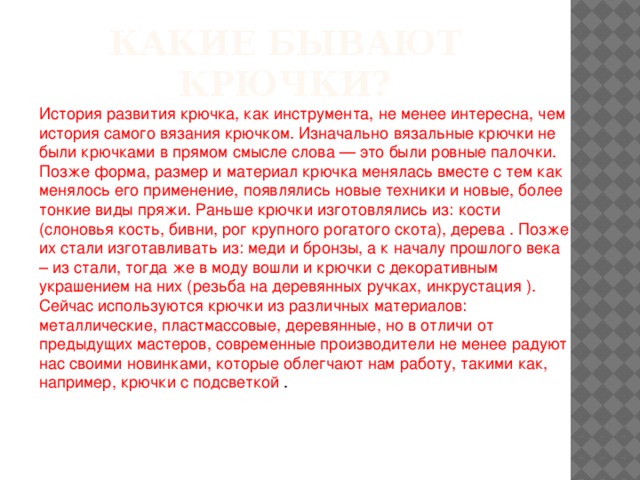 История развития крючка, как инструмента, не менее интересна, чем история самого вязания крючком. Изначально вязальные крючки не были крючками в прямом смысле слова — это были ровные палочки. Позже форма, размер и материал крючка менялась вместе с тем как менялось его применение, появлялись новые техники и новые, более тонкие виды пряжи. Раньше крючки изготовлялись из: кости (слоновья кость, бивни, рог крупного рогатого скота), дерева . Позже их стали изготавливать из: меди и бронзы, а к началу прошлого века – из стали, тогда же в моду вошли и крючки с декоративным украшением на них (резьба на деревянных ручках, инкрустация ). Сейчас используются крючки из различных материалов: металлические, пластмассовые, деревянные, но в отличи от предыдущих мастеров, современные производители не менее радуют нас своими новинками, которые облегчают нам работу, такими как, например, крючки с подсветкой . Какие бывают крючки?