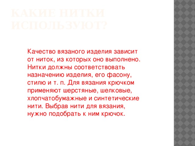 Какие нитки используют? Качество вязаного изделия зависит от ниток, из которых оно выполнено. Нитки должны соответствовать назначению изделия, его фасону, стилю и т. п. Для вязания крючком применяют шерстяные, шелковые, хлопчатобумажные и синтетические нити. Выбрав нити для вязания, нужно подобрать к ним крючок.