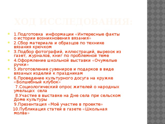 Ход исследования: 1.Подготовка информации «Интересные факты о истории возникновения вязания» 2.Сбор материала и образцов по технике вязания крючком 3.Подбор фотографий, иллюстраций, вырезок из газет, журналов, книг по проблемной теме 4.Оформление школьной выставки «Очумелые ручки» 5.Изготовление сувениров и подарков в виде вязаных изделий к праздникам 6.Проведение культурного досуга на кружке «Волшебный клубок»  7.Социологический опрос жителей о народных умельцах села  8.Участие в выставке на Дне села при сельском Доме культуры  9.Презентация «Моё участие в проекте»  10.Публикация статей в газете «Школьная молва»