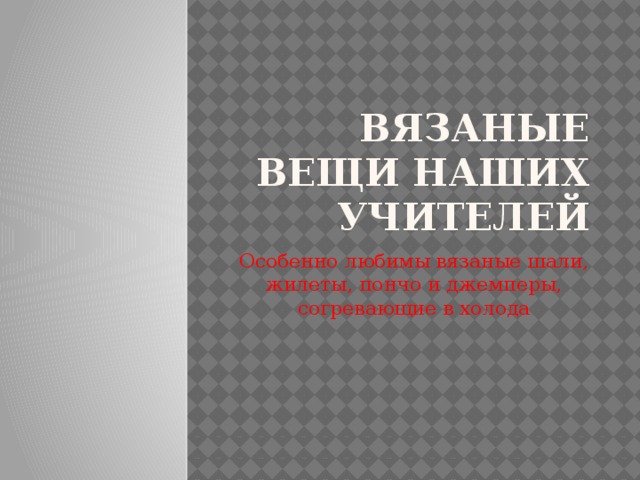 Вязаные вещи наших учителей Особенно любимы вязаные шали, жилеты, пончо и джемперы, согревающие в холода