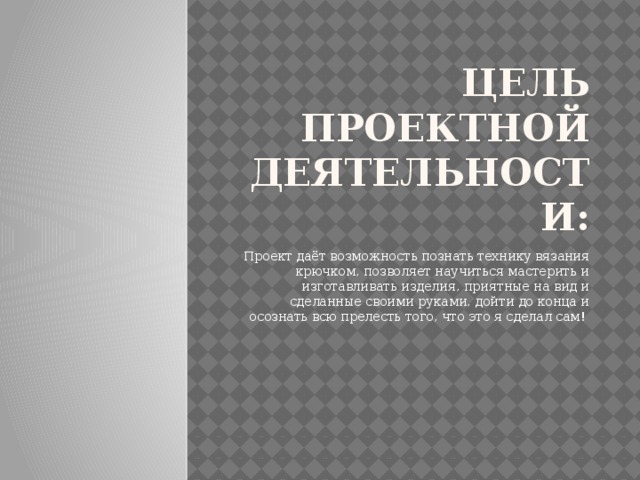 Цель проектной деятельности: Проект даёт возможность познать технику вязания крючком, позволяет научиться мастерить и изготавливать изделия, приятные на вид и сделанные своими руками, дойти до конца и осознать всю прелесть того, что это я сделал сам!