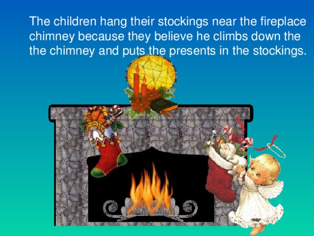 The children hang their stockings near the fireplace chimney because they believe he climbs down the the chimney and puts the presents in the stockings.