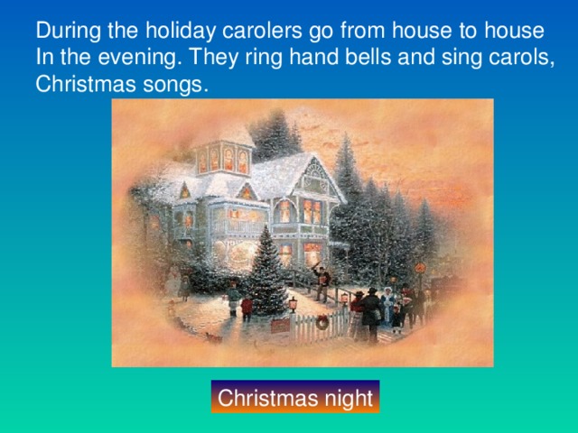 During the holiday carolers go from house to house In the evening. They ring hand bells and sing carols, Christmas songs. Christmas night