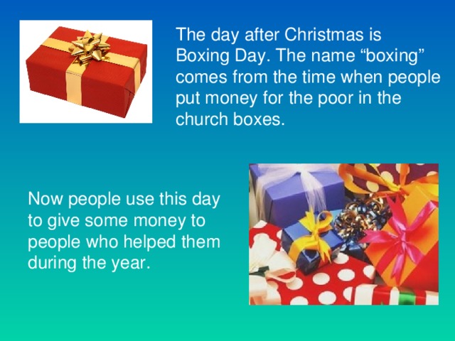 The day after Christmas is Boxing Day. The name “boxing” comes from the time when people put money for the poor in the church boxes. Now people use this day to give some money to people who helped them during the year.
