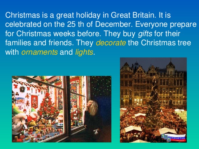 Christmas is a great holiday in Great Britain. It is celebrated on the 25 th of December. Everyone prepare for Christmas weeks before. They buy gifts for their families and friends. They decorate the Christmas tree with ornaments and lights .