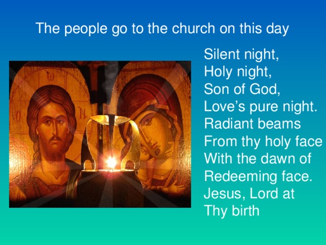 The people go to the church on this day Silent night, Holy night, Son of God, Love’s pure night. Radiant beams From thy holy face With the dawn of Redeeming face. Jesus, Lord at Thy birth