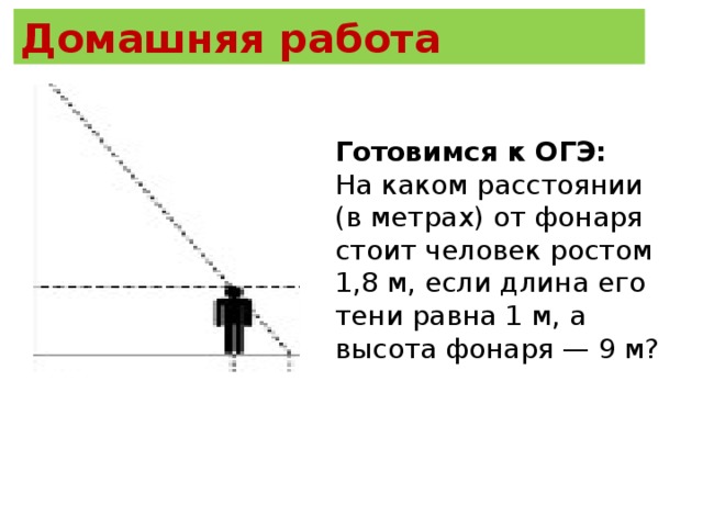 Домашняя работа  Готовимся к ОГЭ: На каком расстоянии (в метрах) от фонаря стоит человек ростом 1,8 м, если длина его тени равна 1 м, а высота фонаря — 9 м?