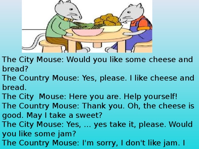 The City Mouse: Would you like some cheese and bread? The Country Mouse: Yes, please. I like cheese and  bread. The City  Mouse: Here you are. Help yourself! The Country Mouse: Thank you. Oh, the cheese is good. May I take a sweet? The City Mouse: Yes, ... yes take it, please. Would you like some jam? The Country Mouse: I'm sorry, I don't like jam. I like red apples. May I have a small red apple? The City Mouse: You are welcome.