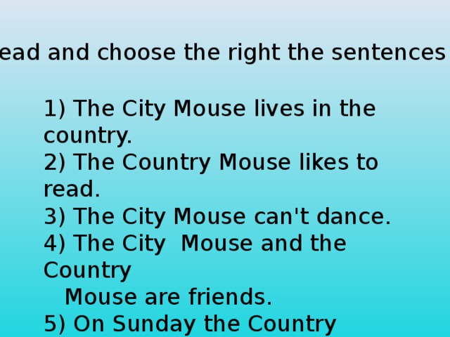 Read and choose the right the sentences 1) The Сity Mouse lives in the country.  2) The Country Mouse likes to read.  3) The City Mouse can't dance.  4) The City Mouse and the Country  Mouse are friends.  5) On Sunday the Country Mouse comes  to see the City Mouse.