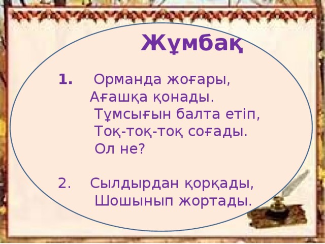 Жұмбақ  1. Орманда жоғары,  Ағашқа қонады.  Тұмсығын балта етіп,  Тоқ-тоқ-тоқ соғады.  Ол не?   2. Сылдырдан қорқады,  Шошынып жортады.