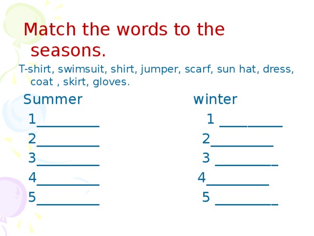 Match the words to the seasons. T-shirt, swimsuit, shirt, jumper, scarf, sun hat, dress, coat , skirt, gloves.  Summer winter  1_________ 1 _________  2_________ 2_________  3_________ 3 _________  4_________ 4_________  5_________ 5 _________