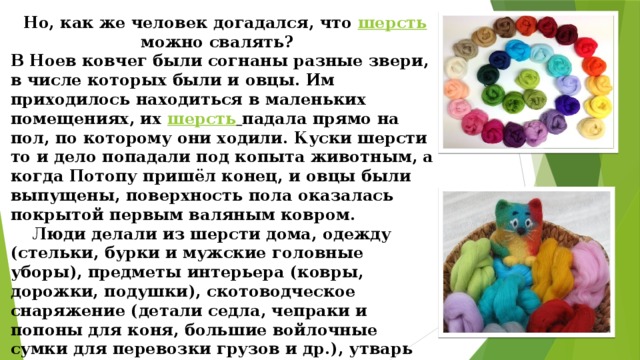 Но, как же человек догадался, что  шерсть  можно свалять?    В Ноев ковчег были согнаны разные звери, в числе которых были и овцы. Им приходилось находиться в маленьких помещениях, их  шерсть  падала прямо на пол, по которому они ходили. Куски шерсти то и дело попадали под копыта животным, а когда Потопу пришёл конец, и овцы были выпущены, поверхность пола оказалась покрытой первым валяным ковром.  Люди делали из шерсти дома, одежду (стельки, бурки и мужские головные уборы), предметы интерьера (ковры, дорожки, подушки), скотоводческое снаряжение (детали седла, чепраки и попоны для коня, большие войлочные сумки для перевозки грузов и др.), утварь (мешки для хранения чая, мелкой посуды и прочих мелких предметов).  Кочевники были первыми людьми, оценившими уникальные свойства войлока .