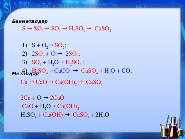 Бейметалдар S → SO 2 → SO 3 → H 2 SO 4 → CaSO 4 1) S + O 2 → SO 2 ;    2) 2 SO 2  + O 2 → 2 SO 3 ; 3) SO 3  + H 2 O → H 2 SO 4 ; 4) H 2 SO 4  + CaCO 3  →  CaSO 4  + H 2 O + CO 2  Металдар Ca → CaO → Ca(OH) 2 → CaSO 4 2Ca + O 2 → 2CaO  CaO + H 2 O → Ca(OH) 2 H 2 SO 4 + Ca(OH) 2 →  CaSO 4  + 2H 2 O